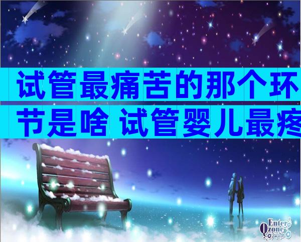 试管最痛苦的那个环节是啥 试管婴儿最疼的是哪个环节